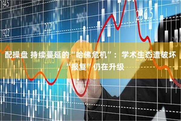 配操盘 持续蔓延的“哈佛危机”：学术生态遭破坏，“报复”仍在升级