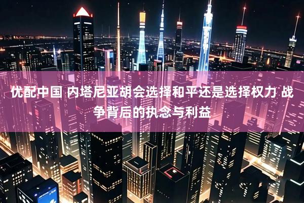优配中国 内塔尼亚胡会选择和平还是选择权力 战争背后的执念与利益