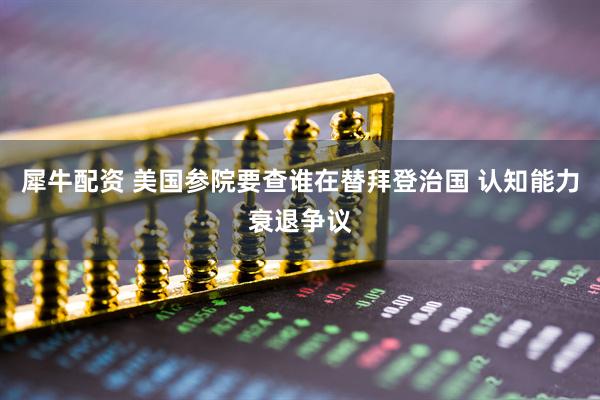 犀牛配资 美国参院要查谁在替拜登治国 认知能力衰退争议