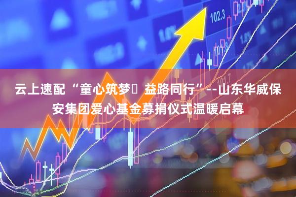 云上速配 “童心筑梦・益路同行”--山东华威保安集团爱心基金募捐仪式温暖启幕