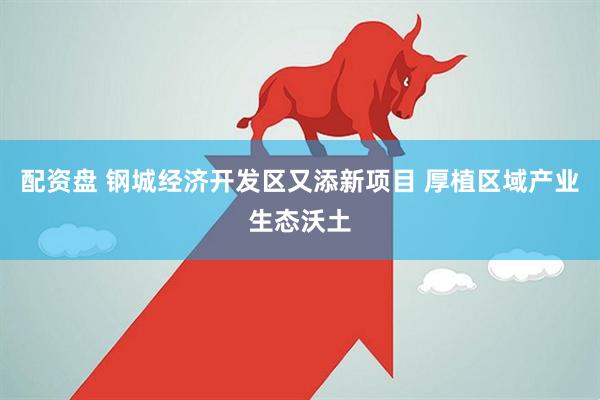 配资盘 钢城经济开发区又添新项目 厚植区域产业生态沃土