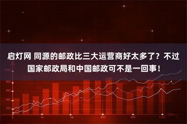 启灯网 同源的邮政比三大运营商好太多了？不过国家邮政局和中国邮政可不是一回事！