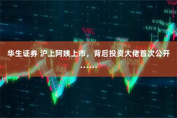 华生证券 沪上阿姨上市，背后投资大佬首次公开……