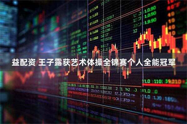 益配资 王子露获艺术体操全锦赛个人全能冠军