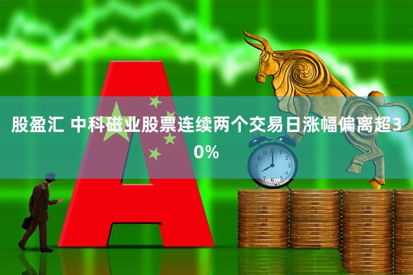 股盈汇 中科磁业股票连续两个交易日涨幅偏离超30%