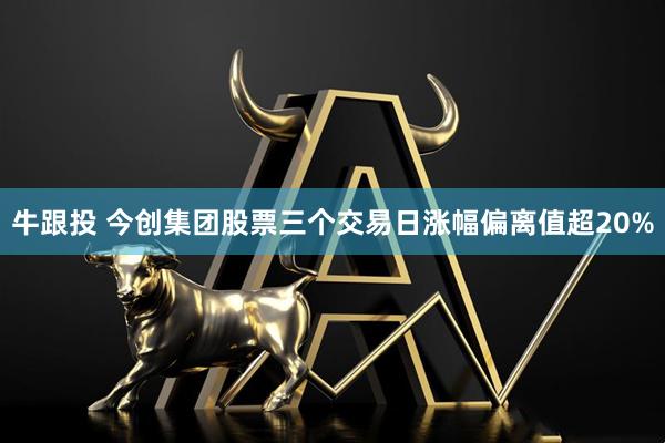 牛跟投 今创集团股票三个交易日涨幅偏离值超20%