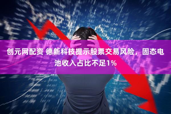 创元网配资 德新科技提示股票交易风险，固态电池收入占比不足1%
