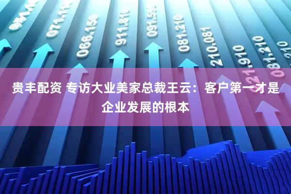 贵丰配资 专访大业美家总裁王云：客户第一才是企业发展的根本