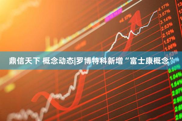 鼎信天下 概念动态|罗博特科新增“富士康概念”