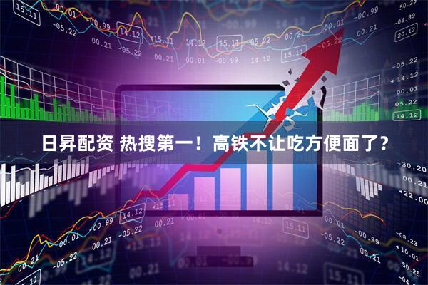 日昇配资 热搜第一！高铁不让吃方便面了？