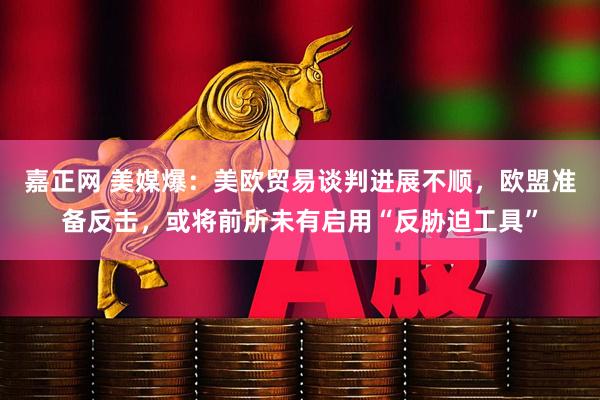 嘉正网 美媒爆：美欧贸易谈判进展不顺，欧盟准备反击，或将前所未有启用“反胁迫工具”