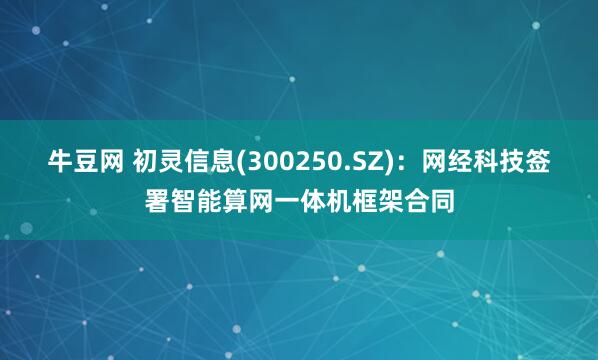牛豆网 初灵信息(300250.SZ)：网经科技签署智能算网一体机框架合同