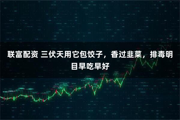 联富配资 三伏天用它包饺子，香过韭菜，排毒明目早吃早好