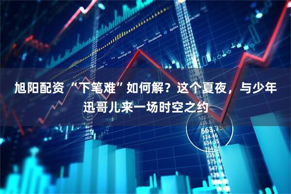 旭阳配资 “下笔难”如何解？这个夏夜，与少年迅哥儿来一场时空之约