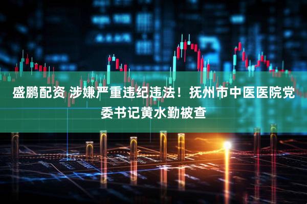 盛鹏配资 涉嫌严重违纪违法！抚州市中医医院党委书记黄水勤被查