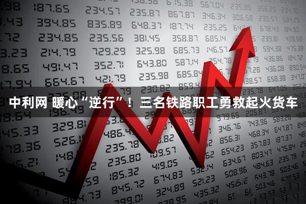 中利网 暖心“逆行”！三名铁路职工勇救起火货车