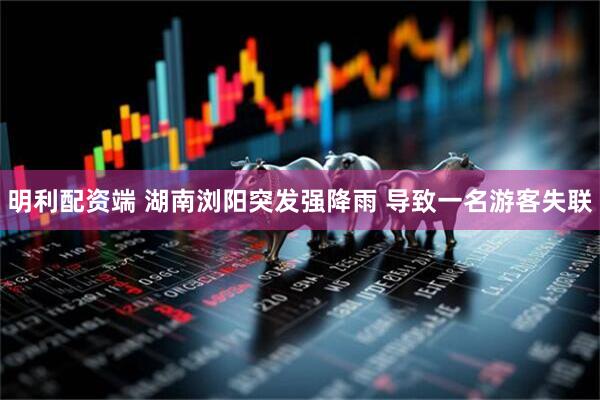 明利配资端 湖南浏阳突发强降雨 导致一名游客失联