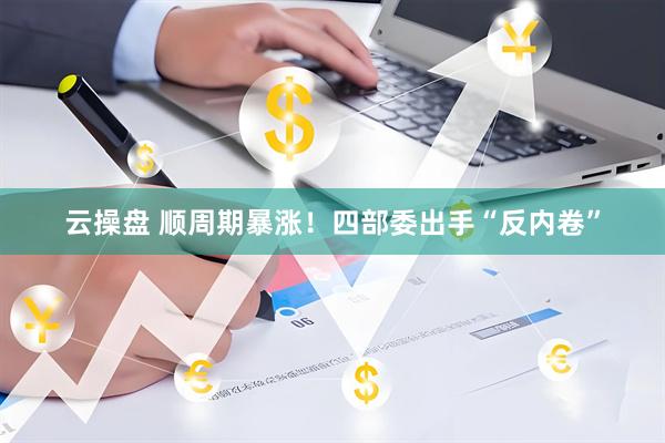 云操盘 顺周期暴涨！四部委出手“反内卷”