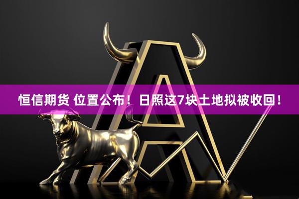 恒信期货 位置公布！日照这7块土地拟被收回！