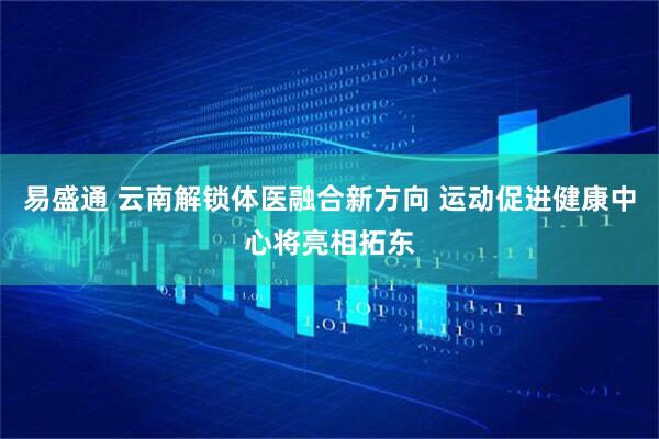 易盛通 云南解锁体医融合新方向 运动促进健康中心将亮相拓东