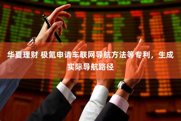 华夏理财 极氪申请车联网导航方法等专利，生成实际导航路径