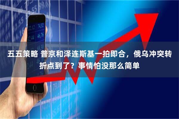 五五策略 普京和泽连斯基一拍即合，俄乌冲突转折点到了？事情怕没那么简单