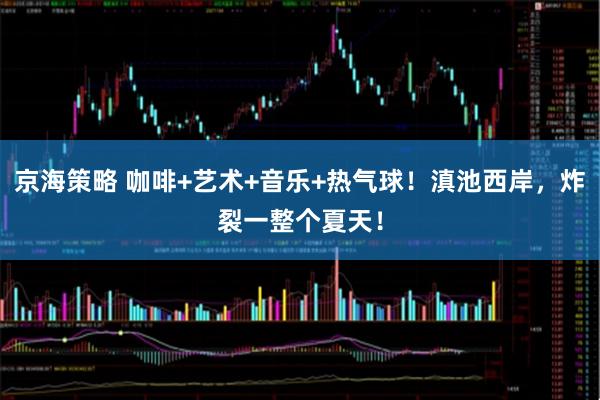 京海策略 咖啡+艺术+音乐+热气球！滇池西岸，炸裂一整个夏天！