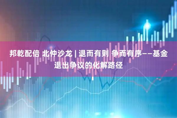 邦乾配倍 北仲沙龙 | 退而有则 争而有序——基金退出争议的化解路径