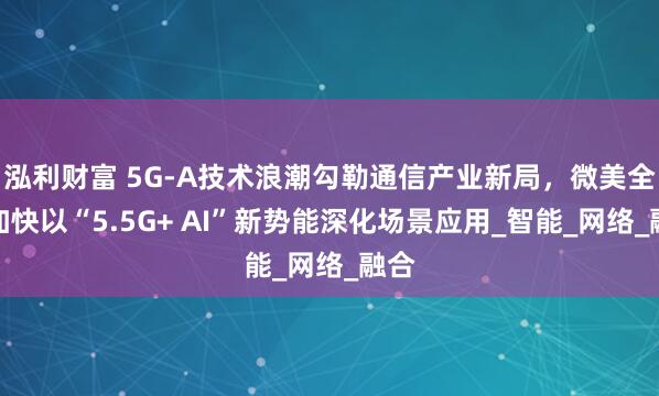 泓利财富 5G-A技术浪潮勾勒通信产业新局，微美全息加快以“5.5G+ AI”新势能深化场景应用_智能_网络_融合
