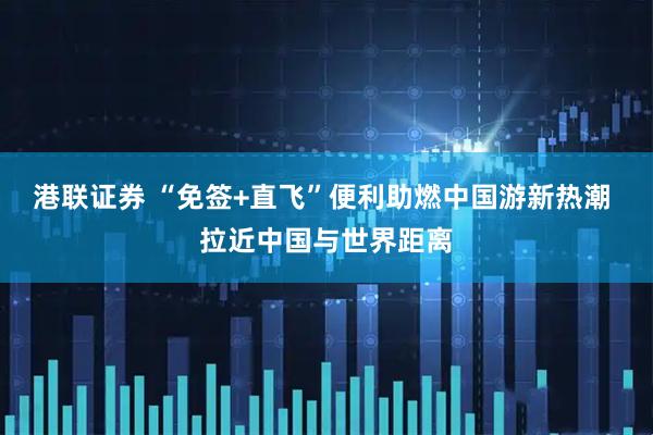 港联证券 “免签+直飞”便利助燃中国游新热潮 拉近中国与世界距离