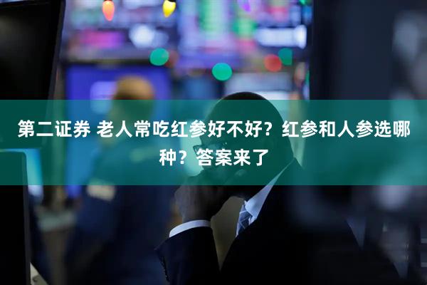 第二证券 老人常吃红参好不好？红参和人参选哪种？答案来了