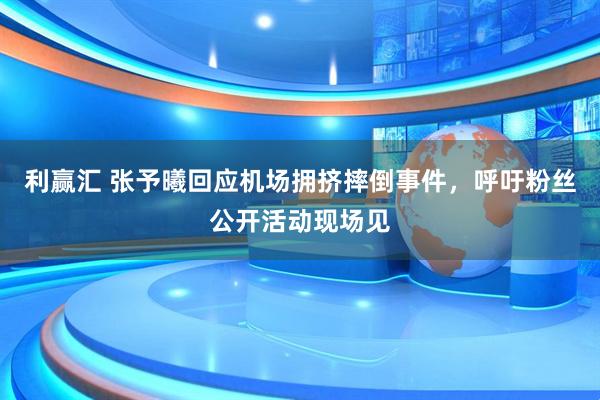 利赢汇 张予曦回应机场拥挤摔倒事件，呼吁粉丝公开活动现场见