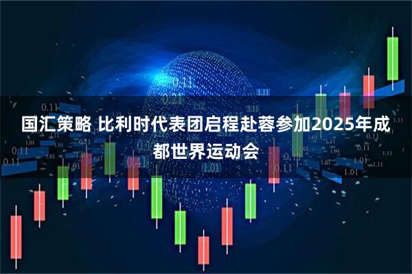 国汇策略 比利时代表团启程赴蓉参加2025年成都世界运动会
