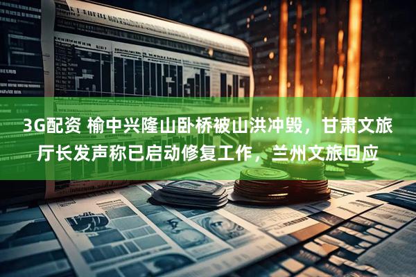 3G配资 榆中兴隆山卧桥被山洪冲毁，甘肃文旅厅长发声称已启动修复工作，兰州文旅回应