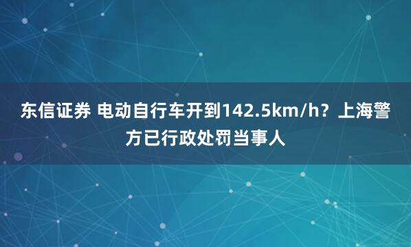 东信证券 电动自行车开到142.5km/h？上海警方已行政处罚当事人