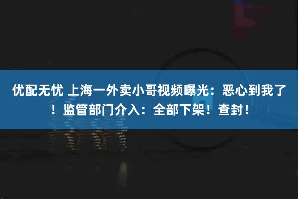 优配无忧 上海一外卖小哥视频曝光：恶心到我了！监管部门介入：全部下架！查封！