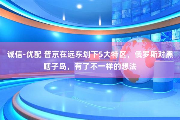 诚信-优配 普京在远东划下5大特区，俄罗斯对黑瞎子岛，有了不一样的想法