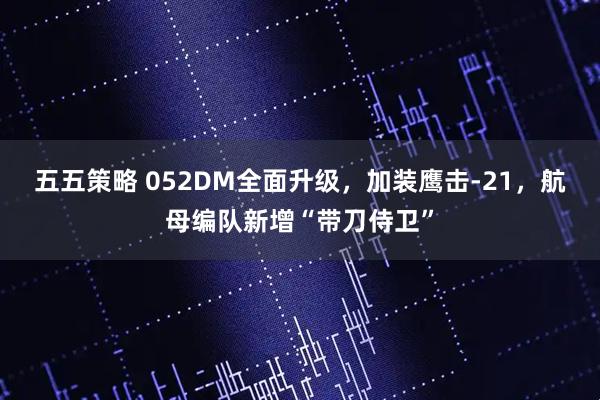 五五策略 052DM全面升级，加装鹰击-21，航母编队新增“带刀侍卫”
