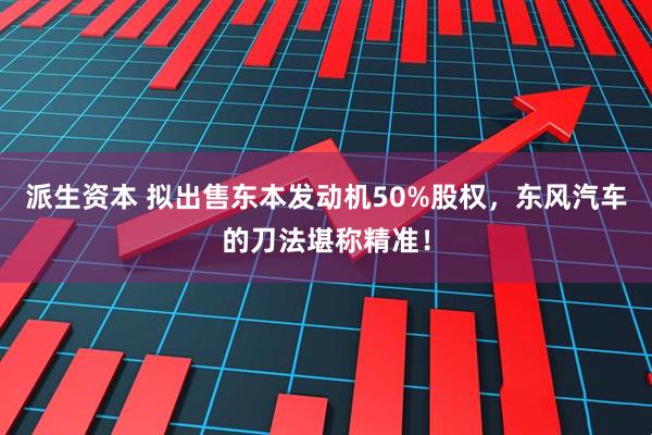 派生资本 拟出售东本发动机50%股权，东风汽车的刀法堪称精准！