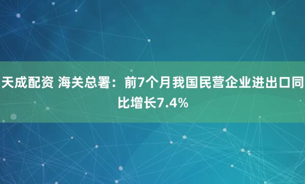 天成配资 海关总署：前7个月我国民营企业进出口同比增长7.4%