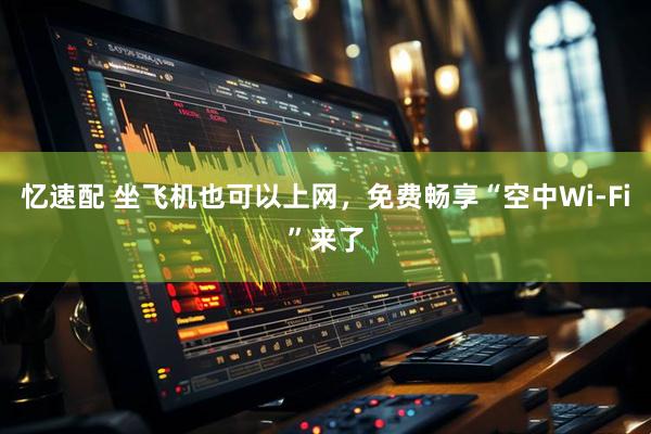 忆速配 坐飞机也可以上网，免费畅享“空中Wi-Fi”来了
