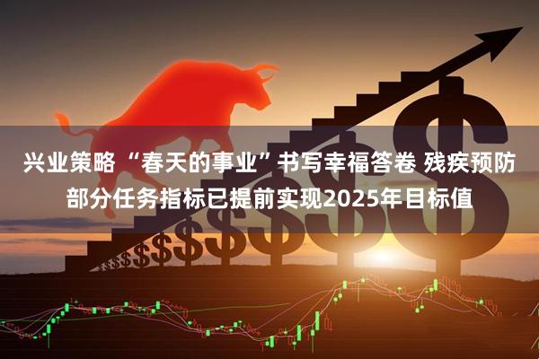 兴业策略 “春天的事业”书写幸福答卷 残疾预防部分任务指标已提前实现2025年目标值