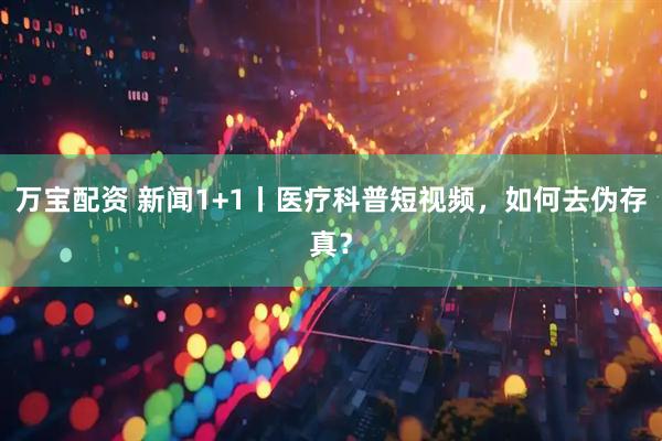 万宝配资 新闻1+1丨医疗科普短视频，如何去伪存真？