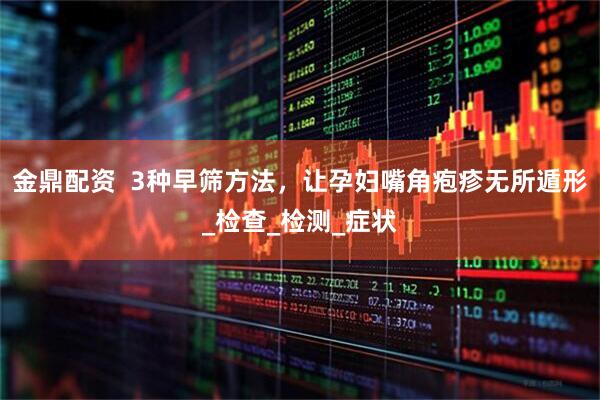 金鼎配资  3种早筛方法，让孕妇嘴角疱疹无所遁形_检查_检测_症状