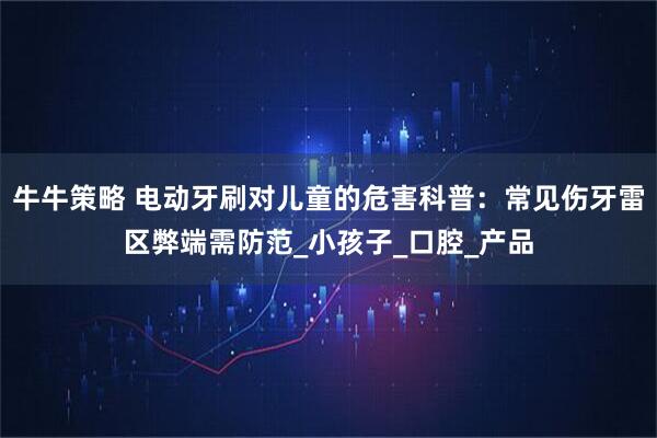 牛牛策略 电动牙刷对儿童的危害科普：常见伤牙雷区弊端需防范_小孩子_口腔_产品