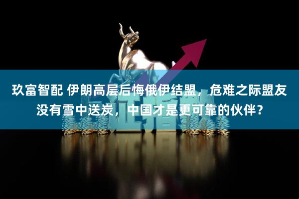 玖富智配 伊朗高层后悔俄伊结盟，危难之际盟友没有雪中送炭，中国才是更可靠的伙伴？