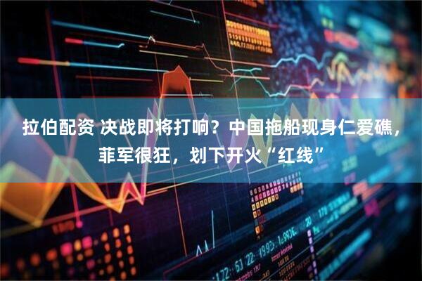拉伯配资 决战即将打响？中国拖船现身仁爱礁，菲军很狂，划下开火“红线”