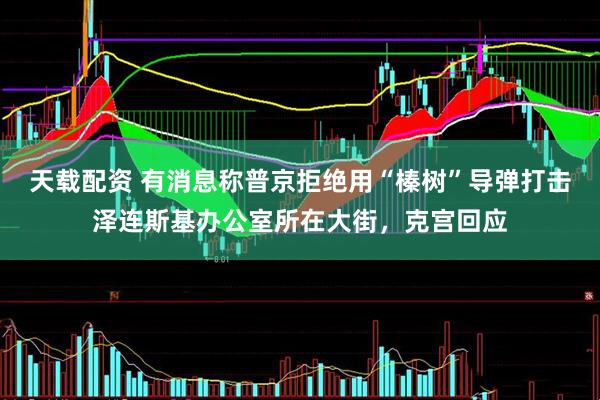 天载配资 有消息称普京拒绝用“榛树”导弹打击泽连斯基办公室所在大街，克宫回应
