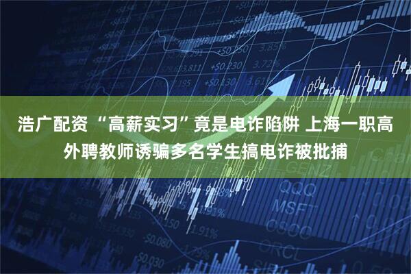 浩广配资 “高薪实习”竟是电诈陷阱 上海一职高外聘教师诱骗多名学生搞电诈被批捕