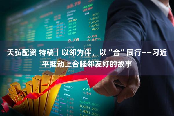 天弘配资 特稿丨以邻为伴，以“合”同行——习近平推动上合睦邻友好的故事